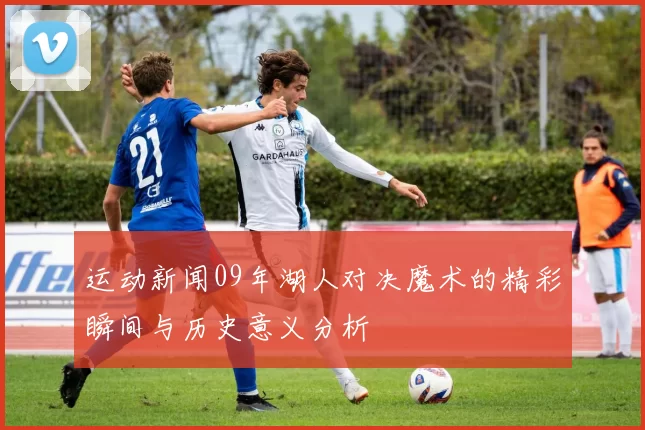 运动新闻09年湖人对决魔术的精彩瞬间与历史意义分析