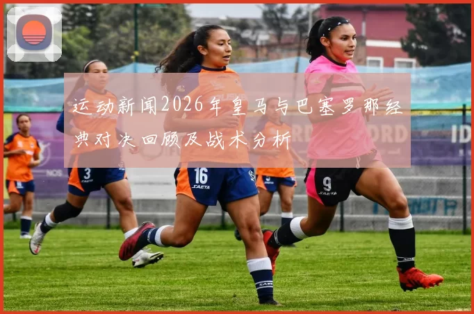 运动新闻2026年皇马与巴塞罗那经典对决回顾及战术分析