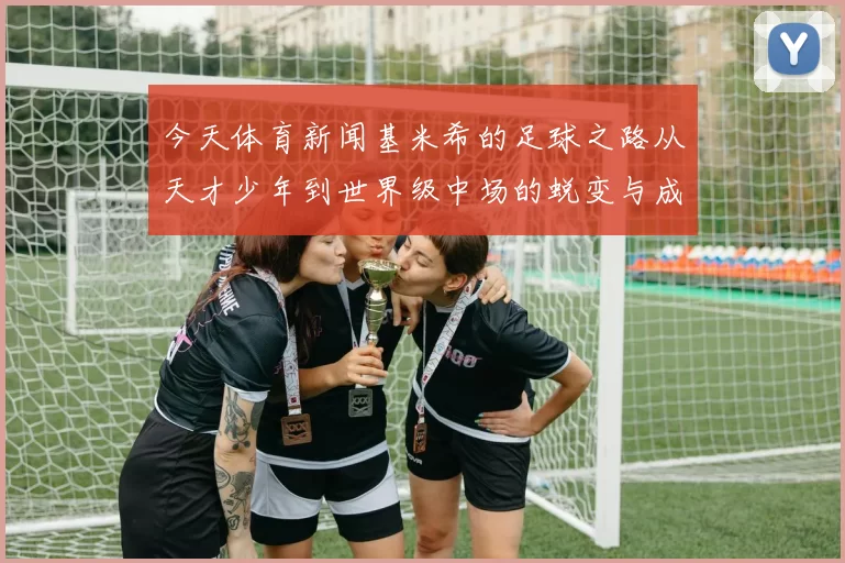 今天体育新闻基米希的足球之路从天才少年到世界级中场的蜕变与成长
