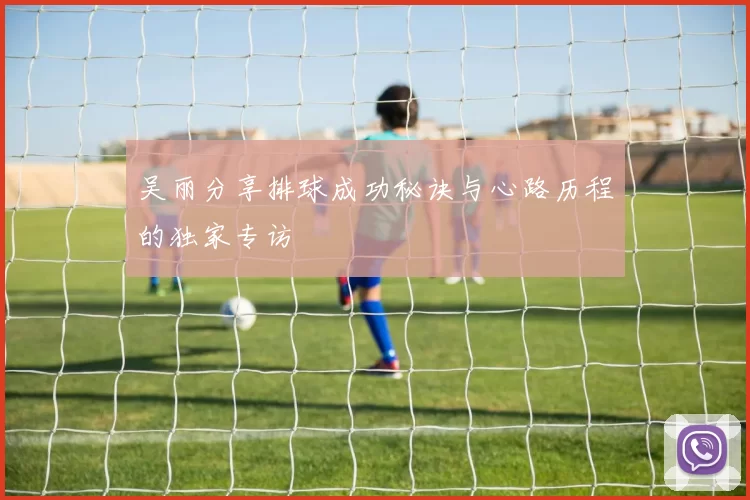 吴丽分享排球成功秘诀与心路历程的独家专访