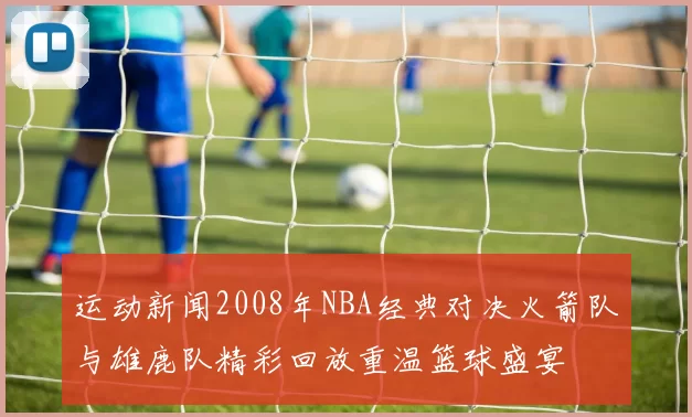 运动新闻2008年NBA经典对决火箭队与雄鹿队精彩回放重温篮球盛宴