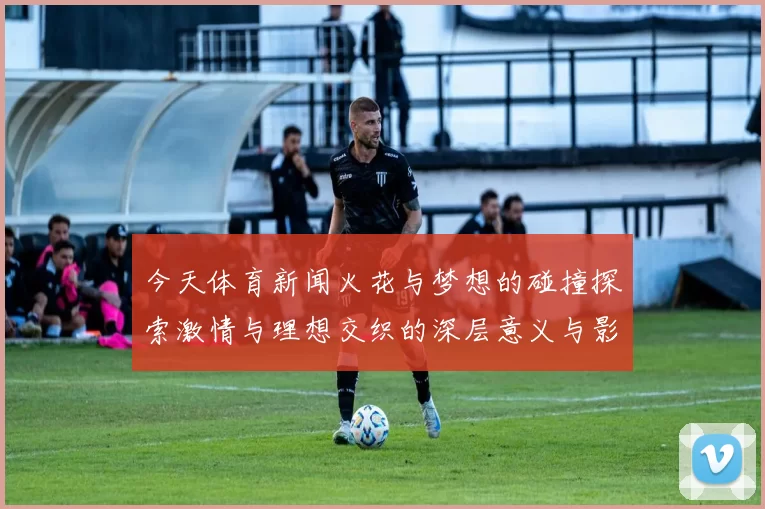今天体育新闻火花与梦想的碰撞探索激情与理想交织的深层意义与影响