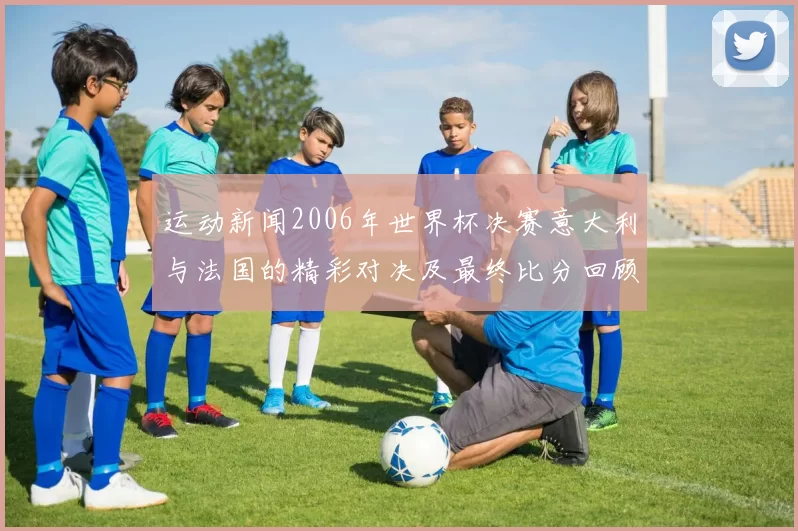运动新闻2006年世界杯决赛意大利与法国的精彩对决及最终比分回顾